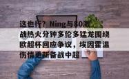 这也行？Ning与80激战热火分钟多伦多猛龙围绕欧超杯回应争议，埃因霍温伤情更新备战中超的简单介绍九游